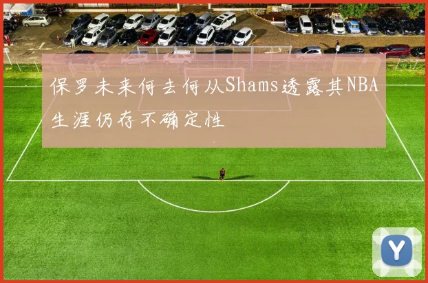 保罗未来何去何从Shams透露其NBA生涯仍存不确定性