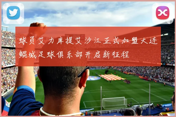 球员艾力库提艾沙江正式加盟大连鲲城足球俱乐部开启新征程