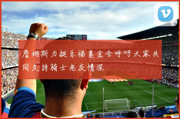 詹姆斯力挺乐福基金会呼吁大家共同支持骑士老友情深