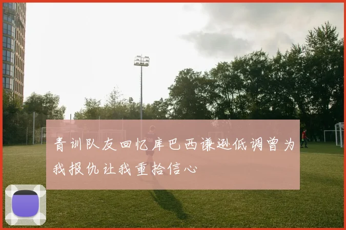 青训队友回忆库巴西谦逊低调曾为我报仇让我重拾信心