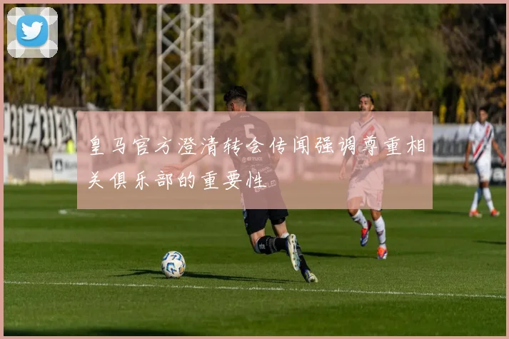 皇马官方澄清转会传闻强调尊重相关俱乐部的重要性