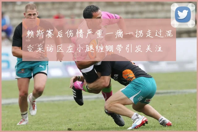 赖斯赛后伤情严重一瘸一拐走过混合采访区左小腿缠绷带引发关注
