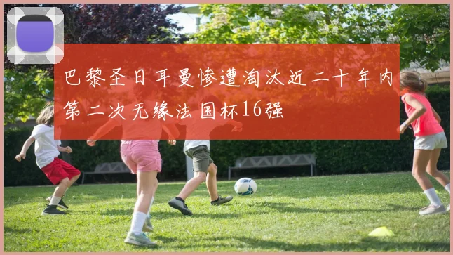 巴黎圣日耳曼惨遭淘汰近二十年内第二次无缘法国杯16强