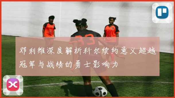 邓利维深度解析科尔续约意义超越冠军与战绩的勇士影响力