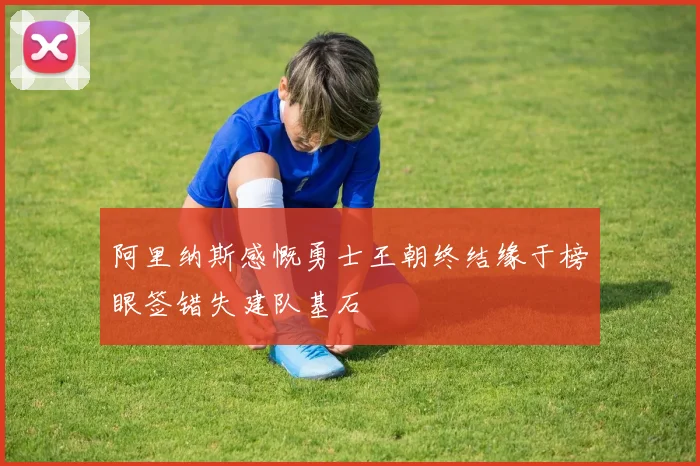 阿里纳斯感慨勇士王朝终结缘于榜眼签错失建队基石