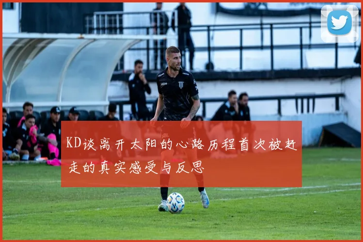 KD谈离开太阳的心路历程首次被赶走的真实感受与反思