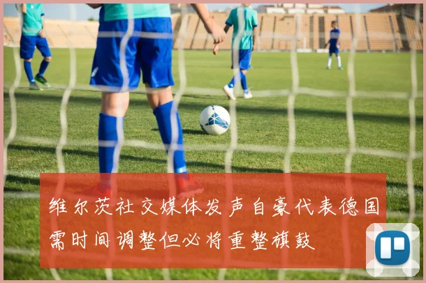 维尔茨社交媒体发声自豪代表德国需时间调整但必将重整旗鼓