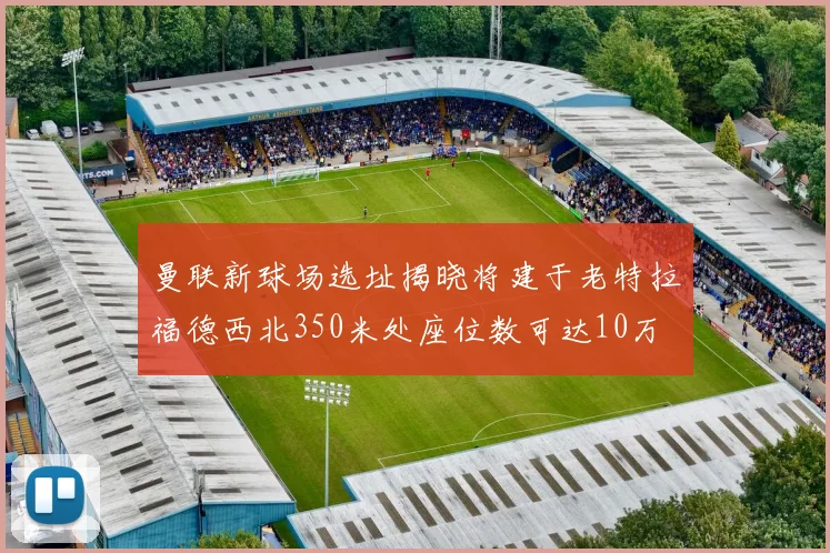 曼联新球场选址揭晓将建于老特拉福德西北350米处座位数可达10万