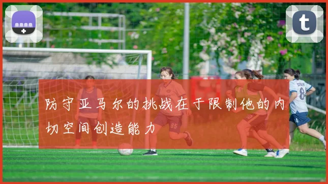 防守亚马尔的挑战在于限制他的内切空间创造能力