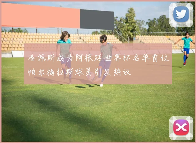 洛佩斯成为阿根廷世界杯名单首位帕尔梅拉斯球员引发热议