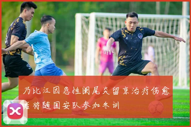 乃比江因急性阑尾炎留京治疗伤愈后将随国安队参加冬训