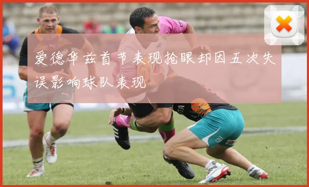 爱德华兹首节表现抢眼却因五次失误影响球队表现