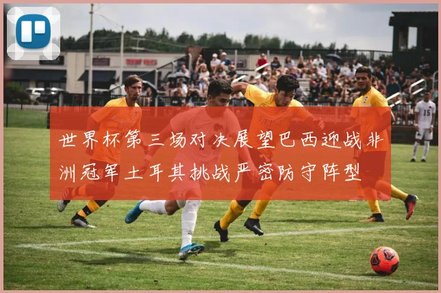 世界杯第三场对决展望巴西迎战非洲冠军土耳其挑战严密防守阵型