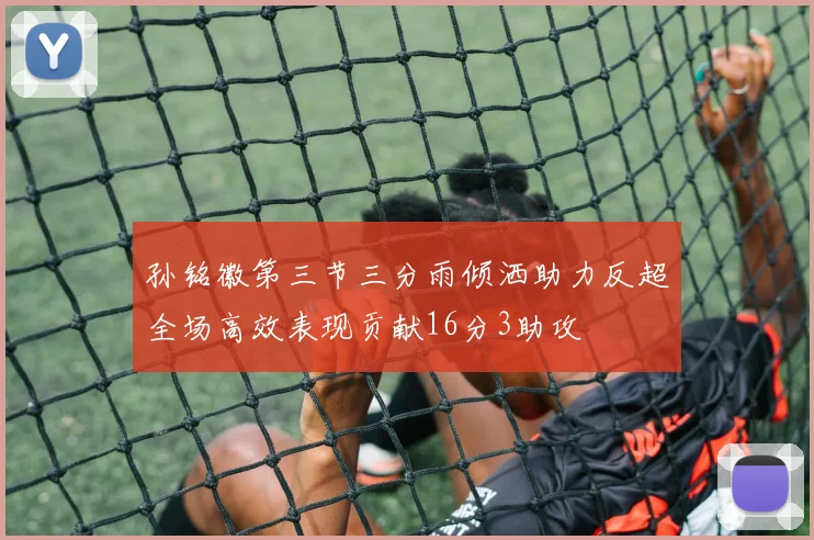 孙铭徽第三节三分雨倾洒助力反超全场高效表现贡献16分3助攻