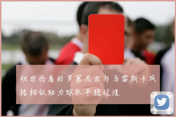 切尔西看好罗塞尼尔与马雷斯卡风格相似助力球队平稳过渡