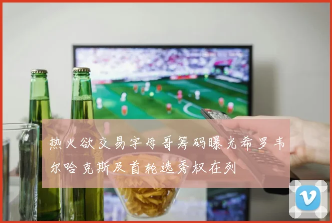 热火欲交易字母哥筹码曝光希罗韦尔哈克斯及首轮选秀权在列