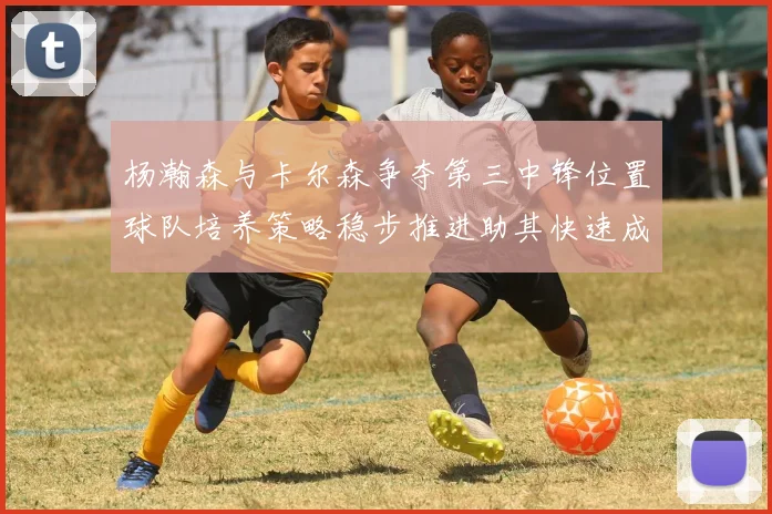 杨瀚森与卡尔森争夺第三中锋位置球队培养策略稳步推进助其快速成长