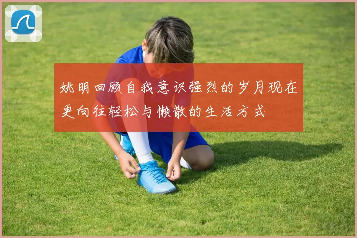 姚明回顾自我意识强烈的岁月现在更向往轻松与懒散的生活方式