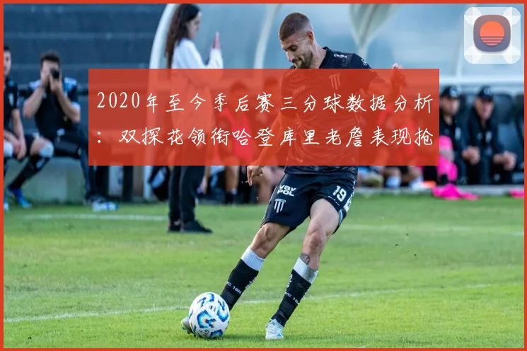 2020年至今季后赛三分球数据分析：双探花领衔哈登库里老詹表现抢眼